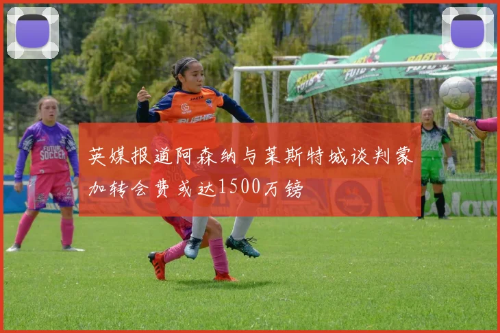 英媒报道阿森纳与莱斯特城谈判蒙加转会费或达1500万镑