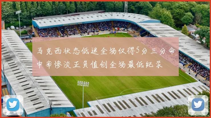 马克西状态低迷全场仅得5分三分命中率惨淡正负值创全场最低纪录