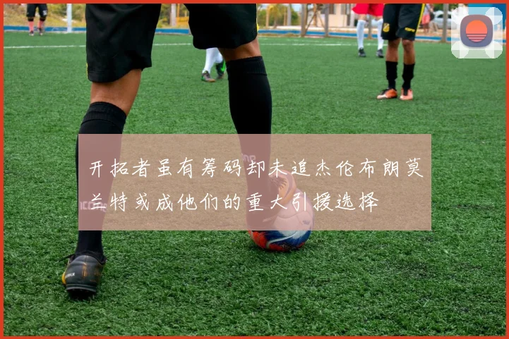 开拓者虽有筹码却未追杰伦布朗莫兰特或成他们的重大引援选择