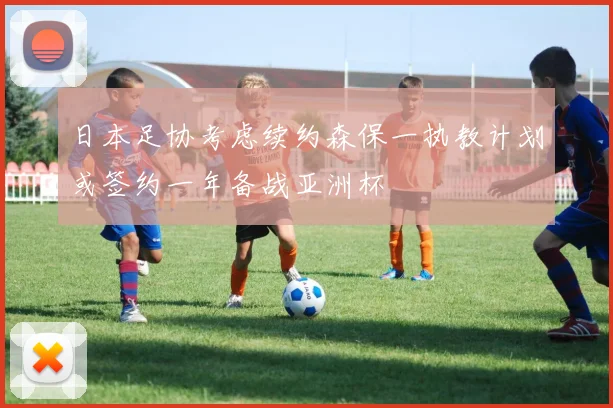 日本足协考虑续约森保一执教计划或签约一年备战亚洲杯