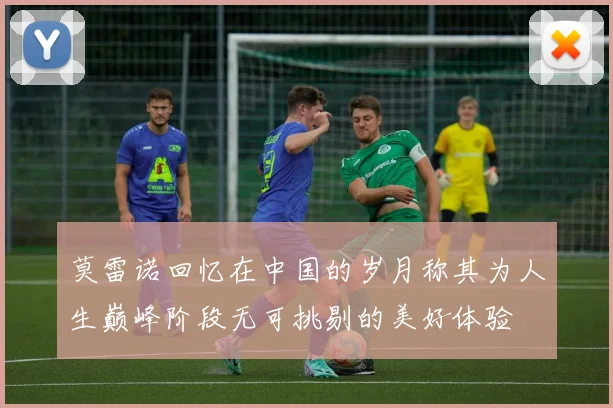 莫雷诺回忆在中国的岁月称其为人生巅峰阶段无可挑剔的美好体验