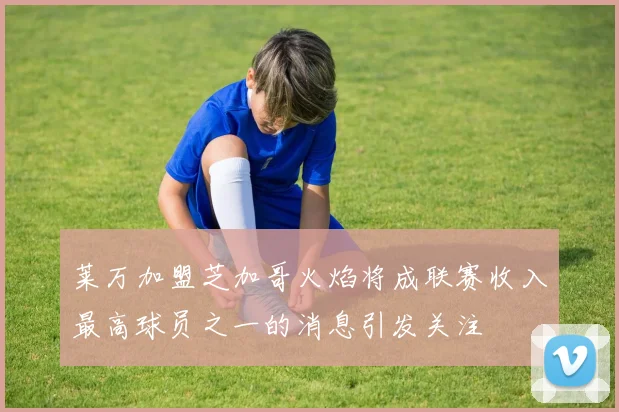 莱万加盟芝加哥火焰将成联赛收入最高球员之一的消息引发关注