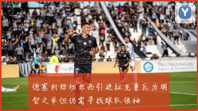 德塞利称切尔西引进拉克鲁瓦为明智之举但仍需寻找球队领袖