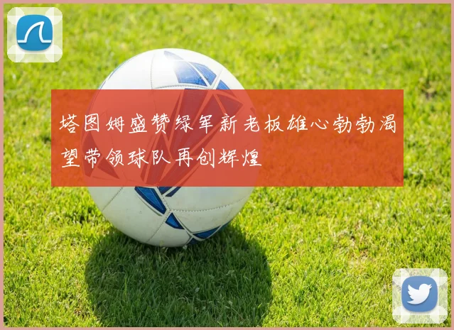 塔图姆盛赞绿军新老板雄心勃勃渴望带领球队再创辉煌