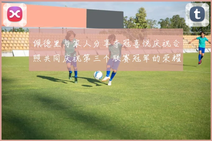 佩德里与家人分享夺冠喜悦庆祝合照共同庆祝第三个联赛冠军的荣耀时刻