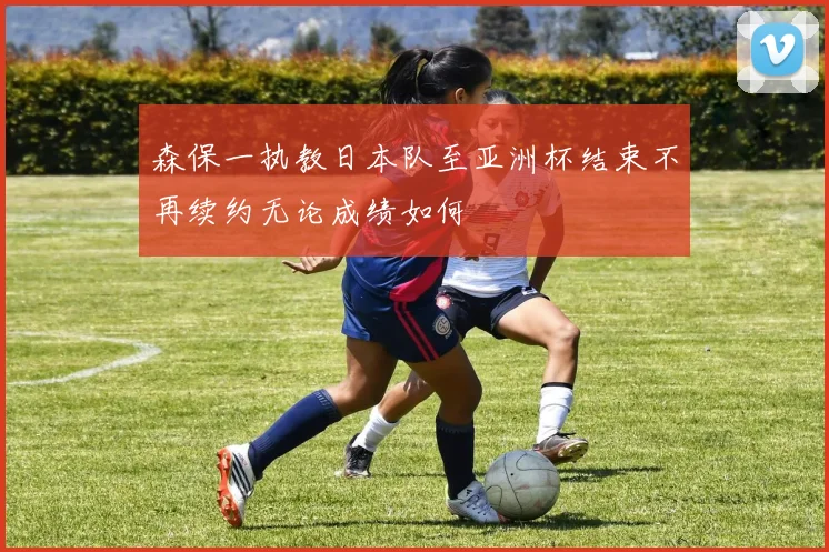森保一执教日本队至亚洲杯结束不再续约无论成绩如何