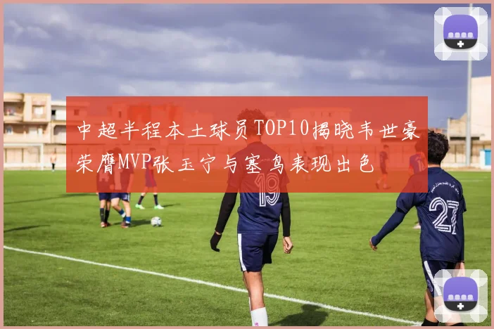 中超半程本土球员TOP10揭晓韦世豪荣膺MVP张玉宁与塞鸟表现出色