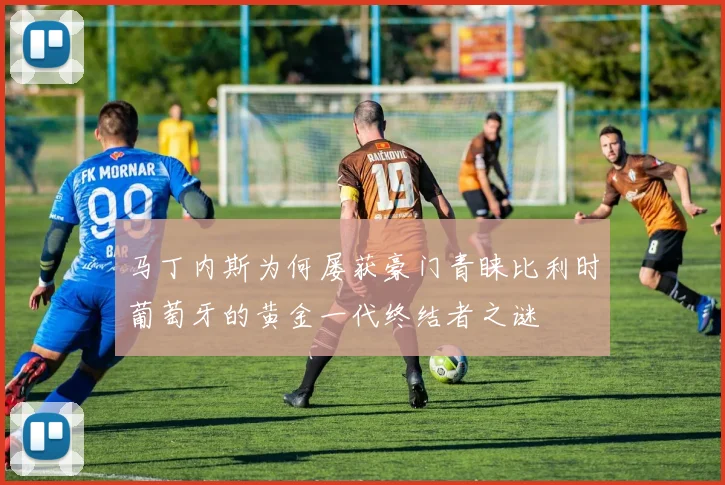 马丁内斯为何屡获豪门青睐比利时葡萄牙的黄金一代终结者之谜