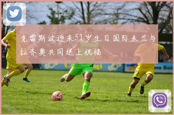 克雷斯波迎来51岁生日国际米兰与拉齐奥共同送上祝福