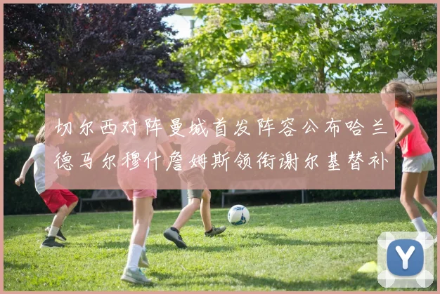 切尔西对阵曼城首发阵容公布哈兰德马尔穆什詹姆斯领衔谢尔基替补出战