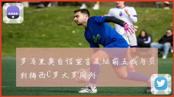 罗马里奥自信宣言足坛前五我与贝利梅西C罗大罗同列