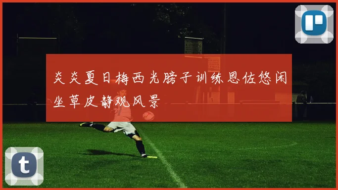 炎炎夏日梅西光膀子训练恩佐悠闲坐草皮静观风景