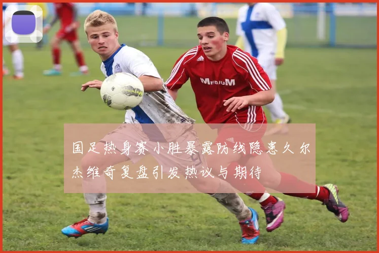 国足热身赛小胜暴露防线隐患久尔杰维奇复盘引发热议与期待