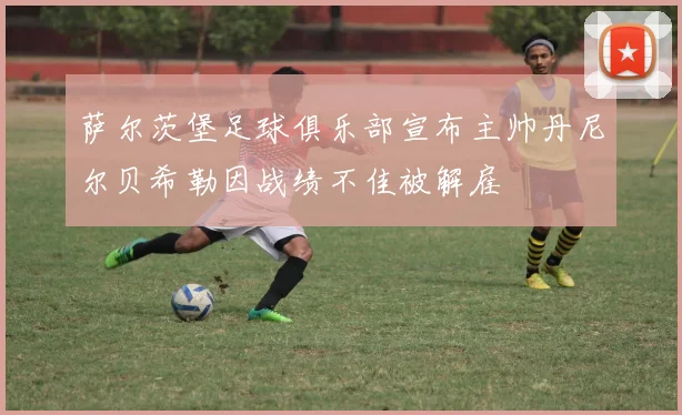 萨尔茨堡足球俱乐部宣布主帅丹尼尔贝希勒因战绩不佳被解雇