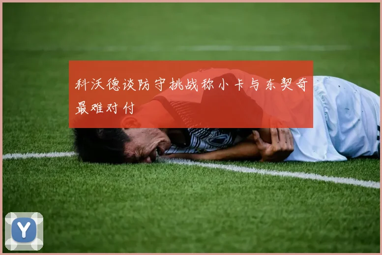 科沃德谈防守挑战称小卡与东契奇最难对付