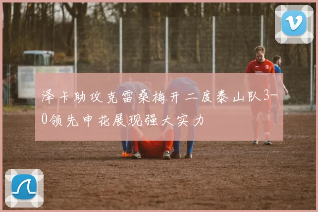 泽卡助攻克雷桑梅开二度泰山队3-0领先申花展现强大实力