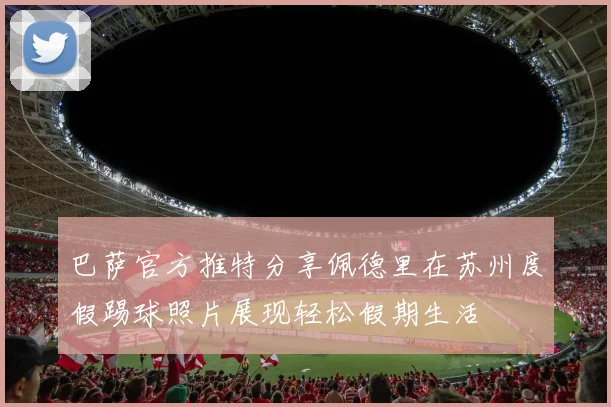 巴萨官方推特分享佩德里在苏州度假踢球照片展现轻松假期生活