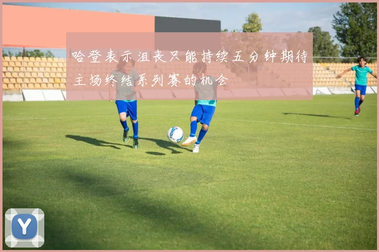 哈登表示沮丧只能持续五分钟期待主场终结系列赛的机会