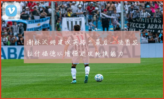 谢林汉姆建议英格兰最后一场首发拉什福德以增强进攻轮换能力