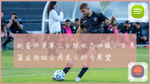 赵睿热身赛三分球状态回暖广东男篮后场组合再度分析与展望