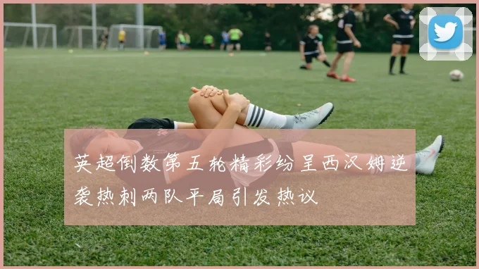 英超倒数第五轮精彩纷呈西汉姆逆袭热刺两队平局引发热议