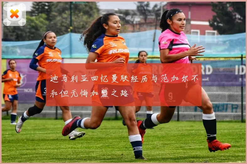 迪马利亚回忆曼联经历与范加尔不和但无悔加盟之路