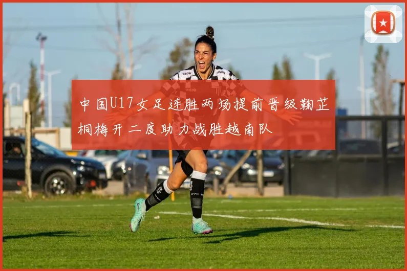 中国U17女足连胜两场提前晋级鞠芷桐梅开二度助力战胜越南队