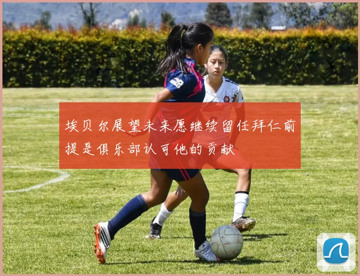 埃贝尔展望未来愿继续留任拜仁前提是俱乐部认可他的贡献
