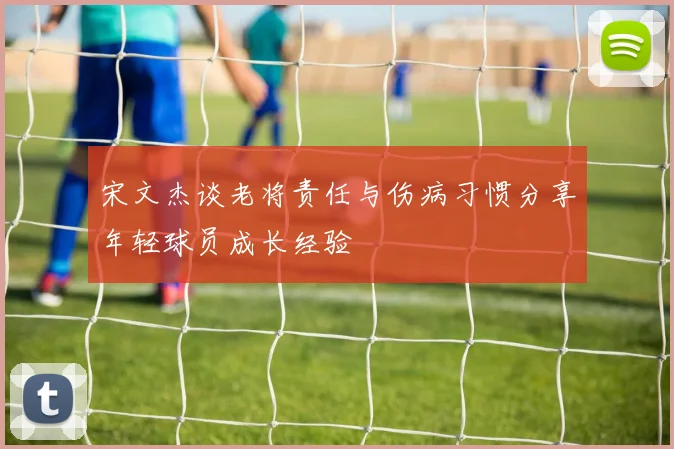 宋文杰谈老将责任与伤病习惯分享年轻球员成长经验