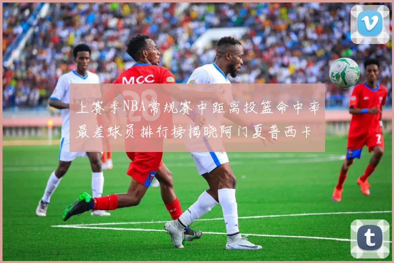 上赛季NBA常规赛中距离投篮命中率最差球员排行榜揭晓阿门夏普西卡名列前三