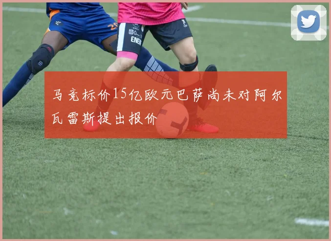 马竞标价15亿欧元巴萨尚未对阿尔瓦雷斯提出报价