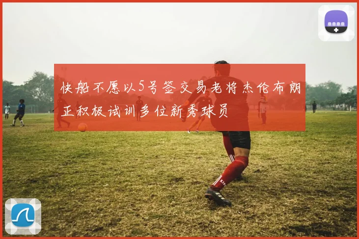快船不愿以5号签交易老将杰伦布朗正积极试训多位新秀球员