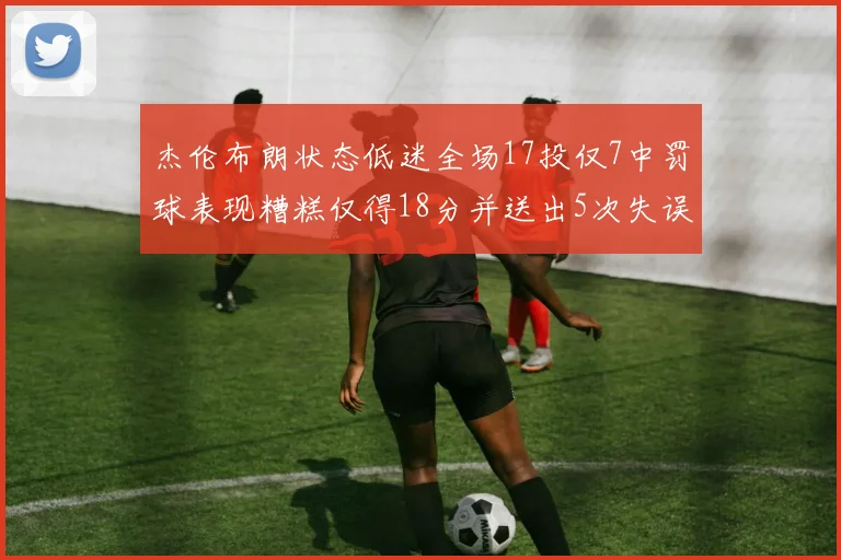 杰伦布朗状态低迷全场17投仅7中罚球表现糟糕仅得18分并送出5次失误
